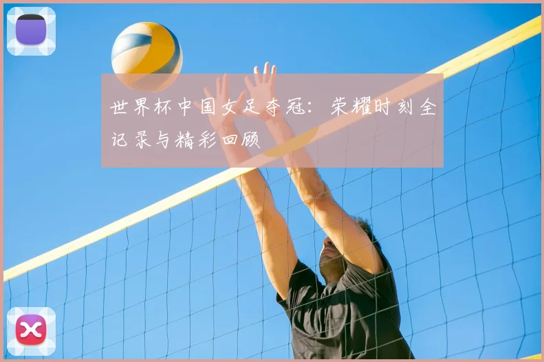 世界杯中国女足夺冠:荣耀时刻全记录与精彩回顾