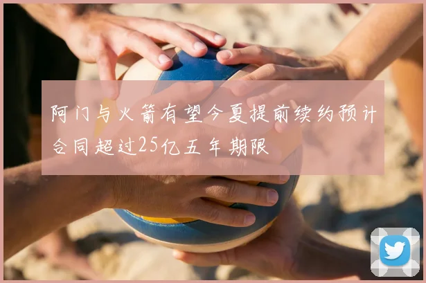 阿门与火箭有望今夏提前续约预计合同超过25亿五年期限