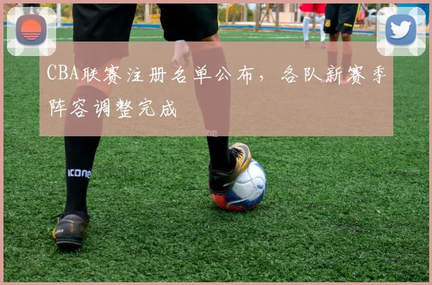 CBA联赛注册名单公布，各队新赛季阵容调整完成