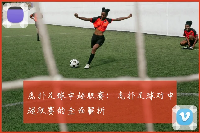 虎扑足球中超联赛：虎扑足球对中超联赛的全面解析
