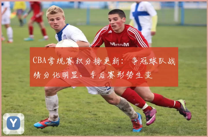 CBA常规赛积分榜更新：争冠球队战绩分化明显，季后赛形势生变