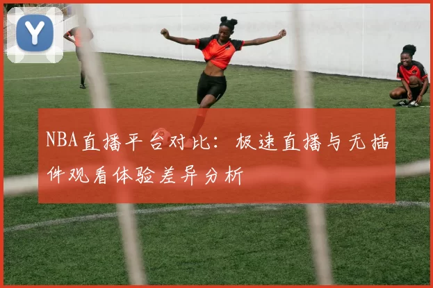 NBA直播平台对比：极速直播与无插件观看体验差异分析