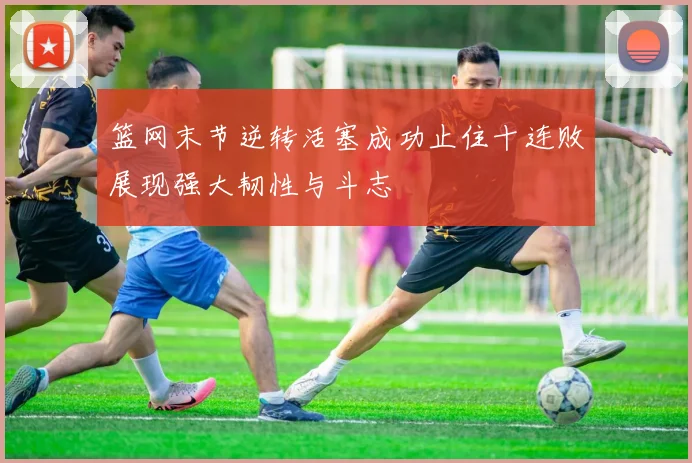 篮网末节逆转活塞成功止住十连败展现强大韧性与斗志