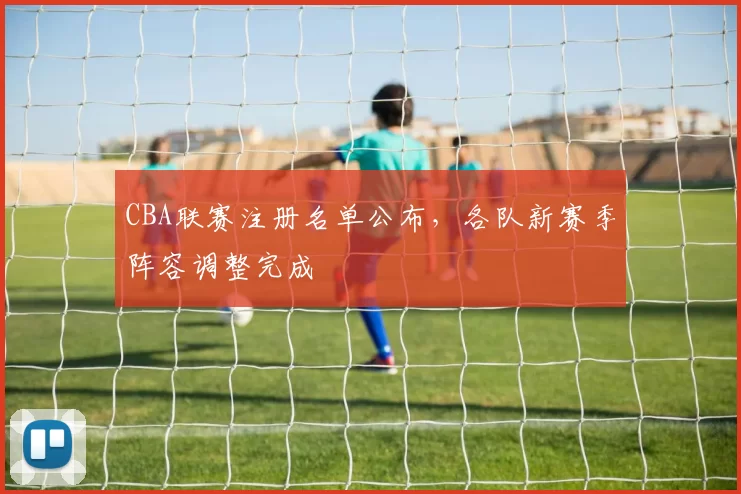 CBA联赛注册名单公布，各队新赛季阵容调整完成
