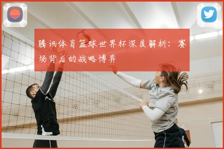 腾讯体育篮球世界杯深度解析：赛场背后的战略博弈