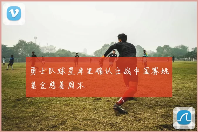 勇士队球星库里确认出战中国赛姚基金慈善周末