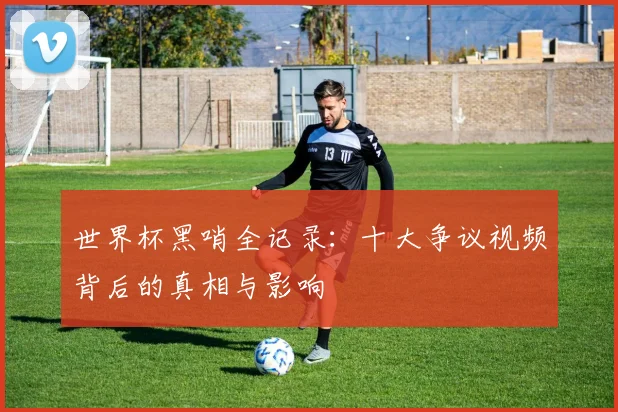 世界杯黑哨全记录:十大争议视频背后的真相与影响