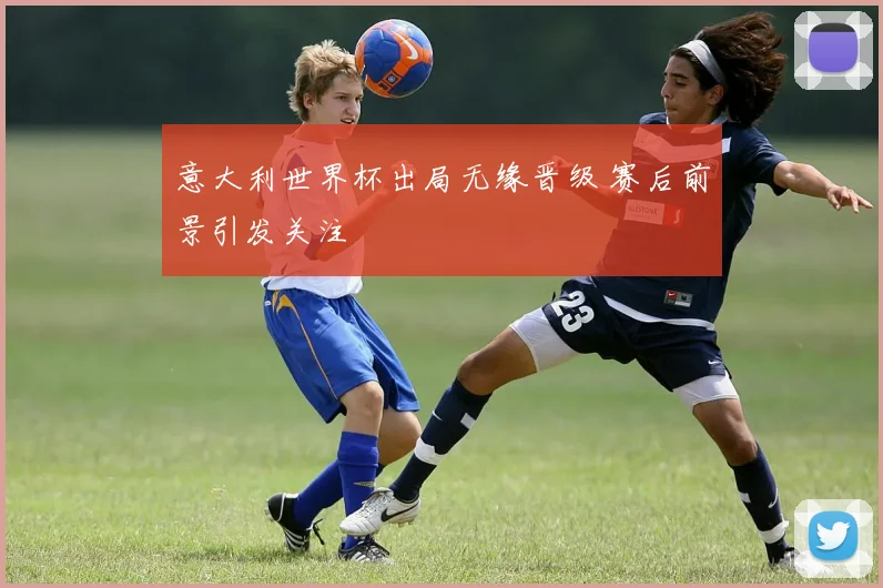 意大利世界杯出局无缘晋级 赛后前景引发关注