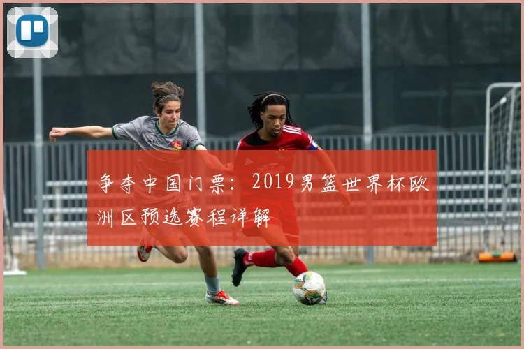争夺中国门票：2019男篮世界杯欧洲区预选赛程详解